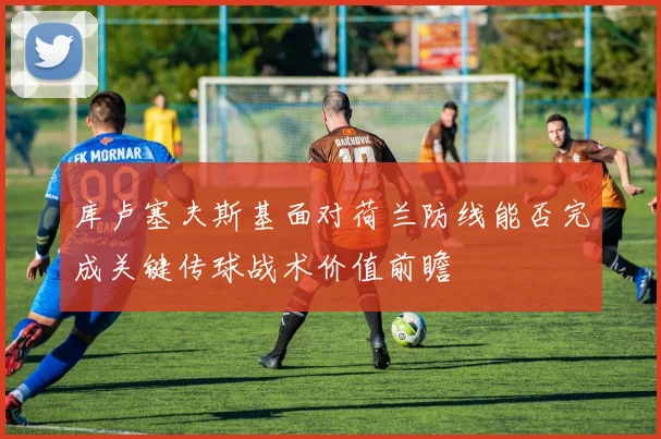 库卢塞夫斯基面对荷兰防线能否完成关键传球战术价值前瞻