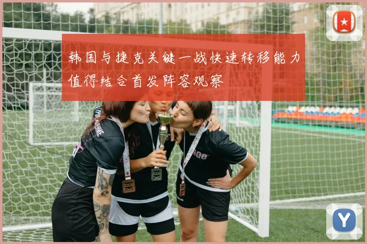 韩国与捷克关键一战快速转移能力值得结合首发阵容观察