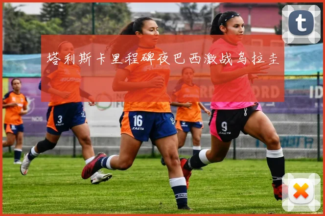 塔利斯卡里程碑夜巴西激战乌拉圭
