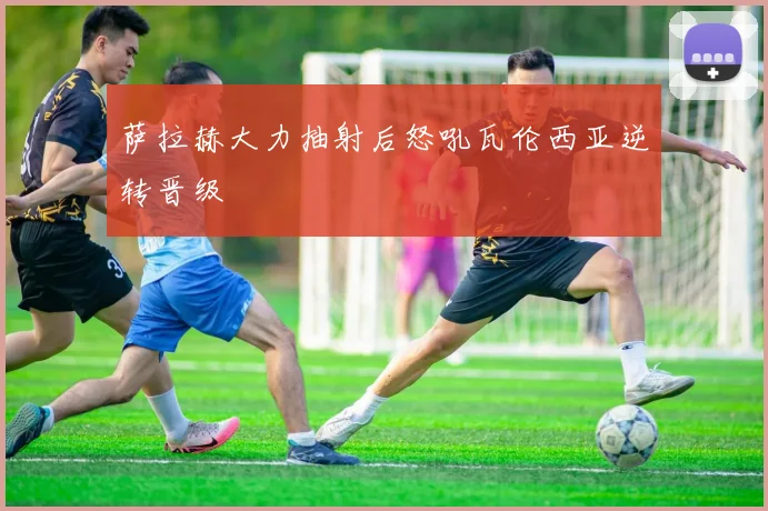 萨拉赫大力抽射后怒吼瓦伦西亚逆转晋级