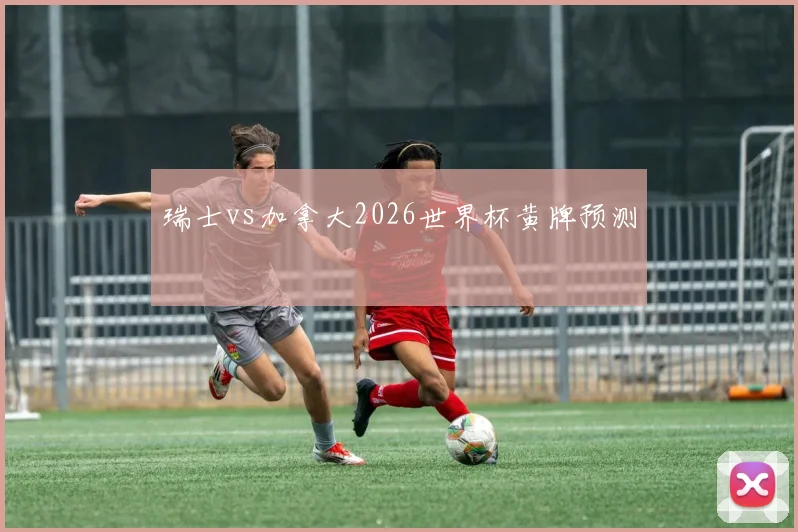 瑞士vs加拿大2026世界杯黄牌预测