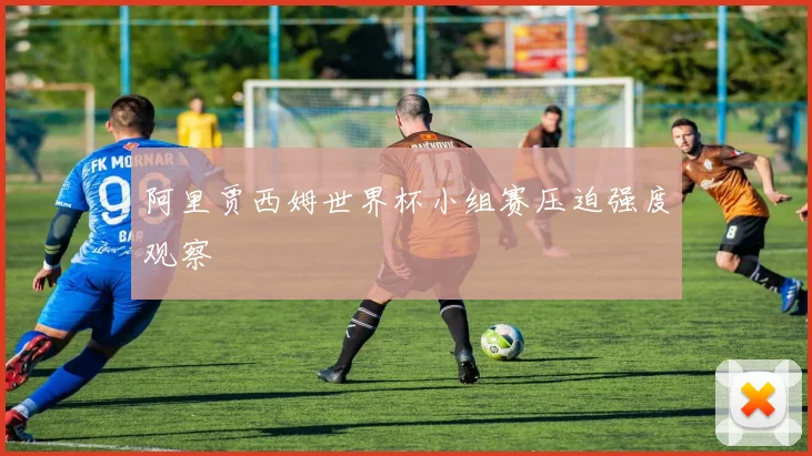 阿里贾西姆世界杯小组赛压迫强度观察