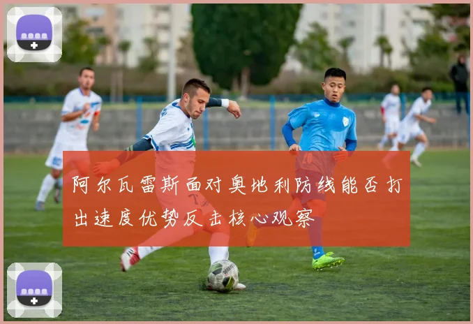 阿尔瓦雷斯面对奥地利防线能否打出速度优势反击核心观察