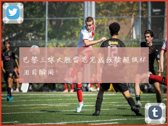 巴黎三球大胜雷恩完成救赎超级杯泪目瞬间