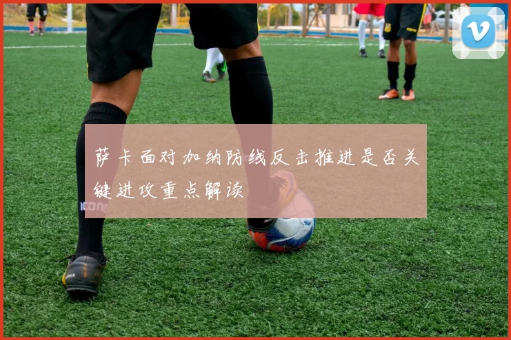 萨卡面对加纳防线反击推进是否关键进攻重点解读