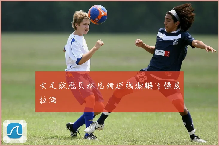 女足欧冠贝林厄姆连线谢鹏飞强度拉满