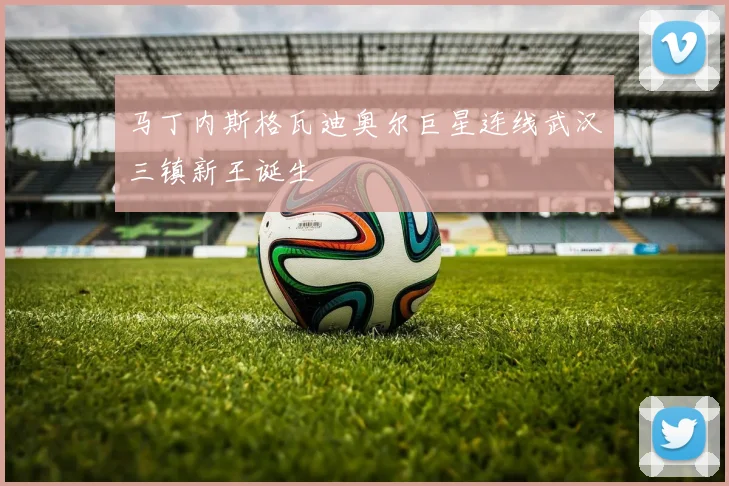 马丁内斯格瓦迪奥尔巨星连线武汉三镇新王诞生