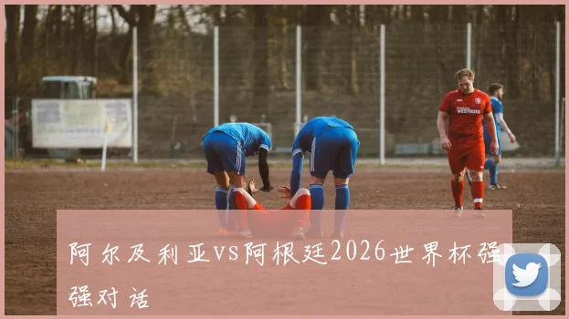 阿尔及利亚vs阿根廷2026世界杯强强对话
