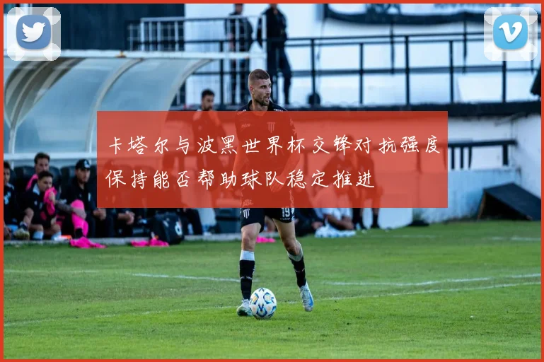 卡塔尔与波黑世界杯交锋对抗强度保持能否帮助球队稳定推进