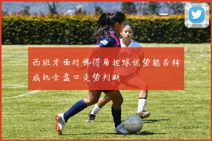 西班牙面对佛得角控球优势能否转成机会盘口走势判断