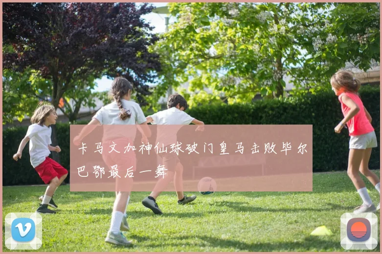 卡马文加神仙球破门皇马击败毕尔巴鄂最后一舞