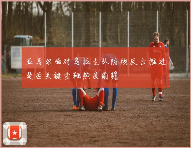 亚马尔面对乌拉圭队防线反击推进是否关键金靴热度前瞻