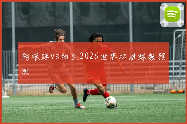 阿根廷vs约旦2026世界杯进球数预测