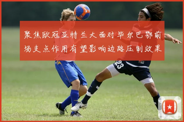 聚焦欧冠亚特兰大面对毕尔巴鄂前场支点作用有望影响边路压制效果