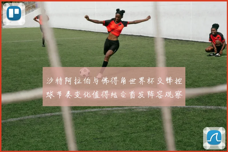 沙特阿拉伯与佛得角世界杯交锋控球节奏变化值得结合首发阵容观察