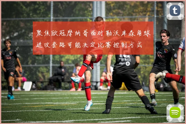 聚焦欧冠摩纳哥面对勒沃库森角球进攻套路可能决定比赛控制方式