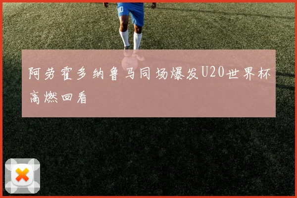 阿劳霍多纳鲁马同场爆发U20世界杯高燃回看