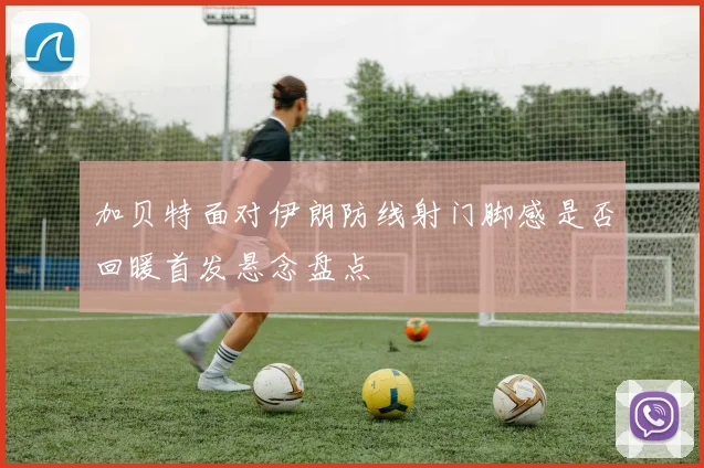 加贝特面对伊朗防线射门脚感是否回暖首发悬念盘点