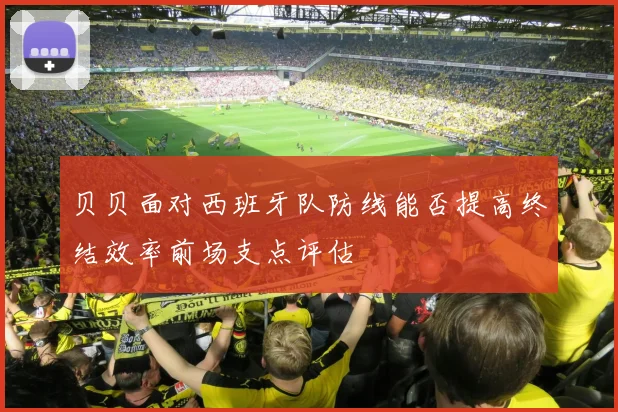 贝贝面对西班牙队防线能否提高终结效率前场支点评估