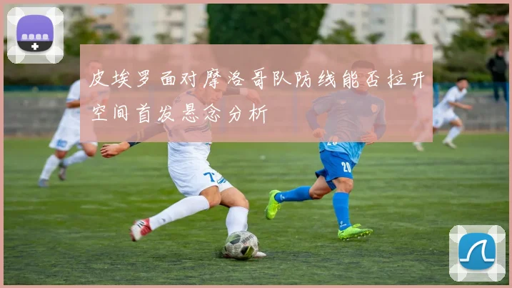 皮埃罗面对摩洛哥队防线能否拉开空间首发悬念分析