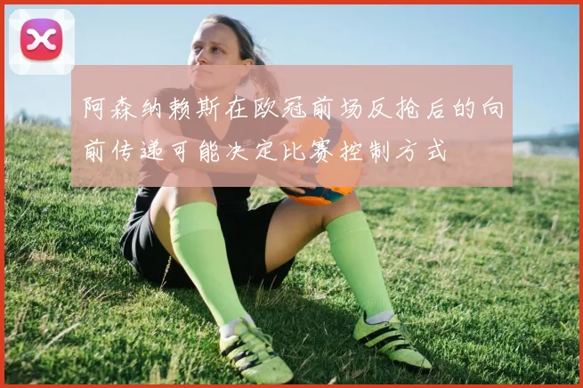 阿森纳赖斯在欧冠前场反抢后的向前传递可能决定比赛控制方式