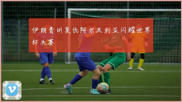 伊朗青训复仇阿尔及利亚闪耀世界杯决赛