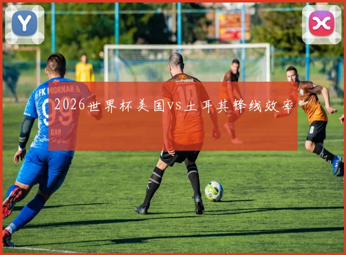 2026世界杯美国vs土耳其锋线效率