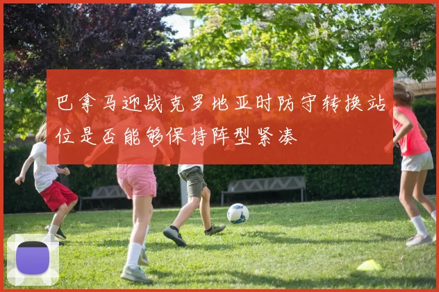 巴拿马迎战克罗地亚时防守转换站位是否能够保持阵型紧凑