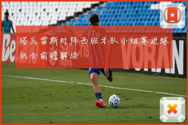 塔瓦雷斯对阵西班牙队小组赛进球机会前瞻解读