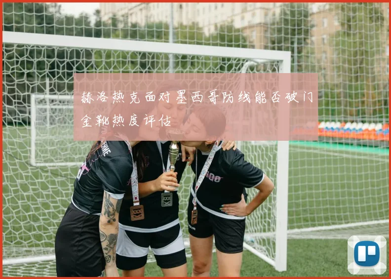 赫洛热克面对墨西哥防线能否破门金靴热度评估