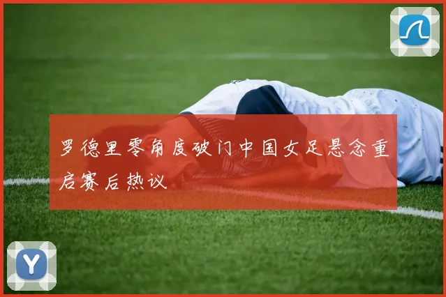 罗德里零角度破门中国女足悬念重启赛后热议