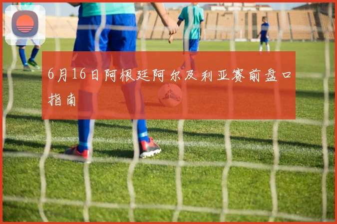 6月16日阿根廷阿尔及利亚赛前盘口指南