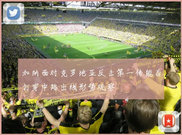 加纳面对克罗地亚反击第一传能否打穿中路出线形势观察