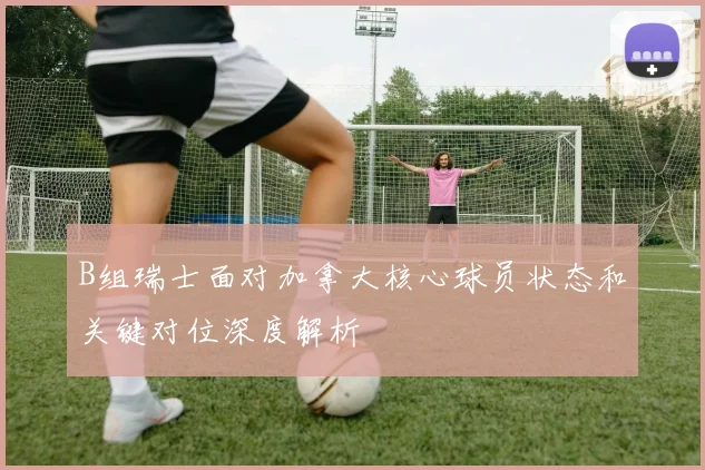 B组瑞士面对加拿大核心球员状态和关键对位深度解析