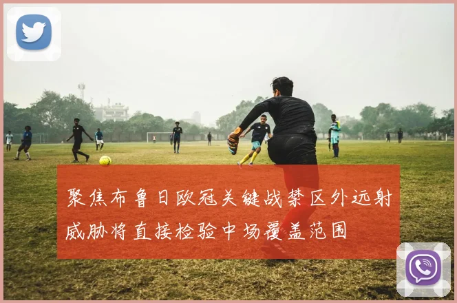 聚焦布鲁日欧冠关键战禁区外远射威胁将直接检验中场覆盖范围