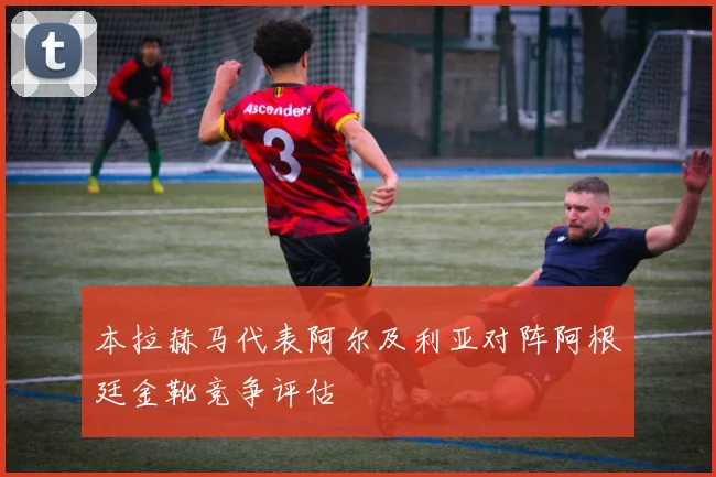 本拉赫马代表阿尔及利亚对阵阿根廷金靴竞争评估