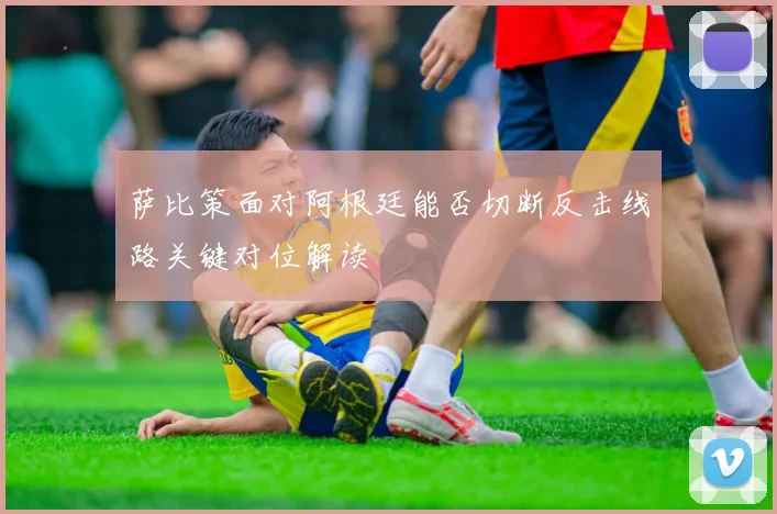 萨比策面对阿根廷能否切断反击线路关键对位解读