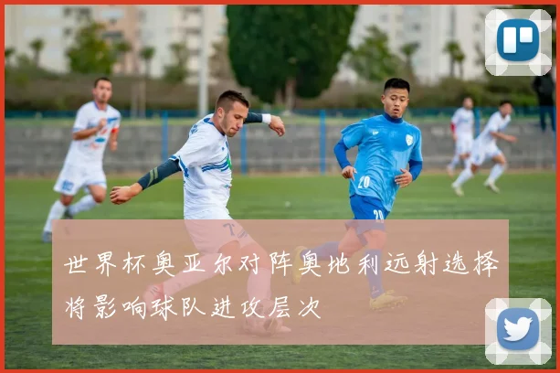 世界杯奥亚尔对阵奥地利远射选择将影响球队进攻层次