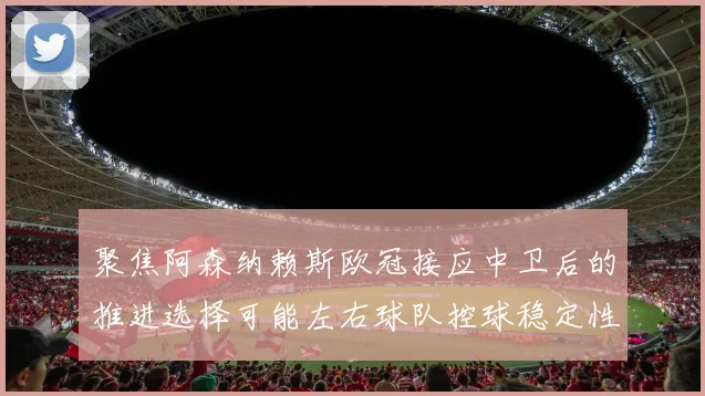 聚焦阿森纳赖斯欧冠接应中卫后的推进选择可能左右球队控球稳定性