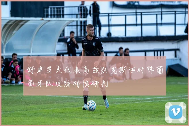 舒库罗夫代表乌兹别克斯坦对阵葡萄牙队攻防转换研判