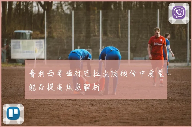 普利西奇面对巴拉圭防线传中质量能否提高焦点解析