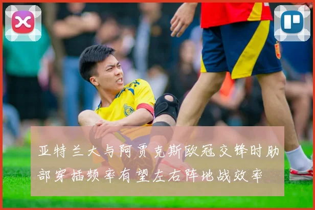 亚特兰大与阿贾克斯欧冠交锋时肋部穿插频率有望左右阵地战效率