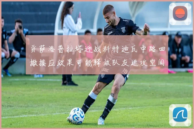 贡萨洛普拉塔迎战科特迪瓦中路回撤接应效果可能释放队友进攻空间