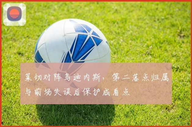 莱切对阵乌迪内斯，第二落点归属与前场失误后保护成看点