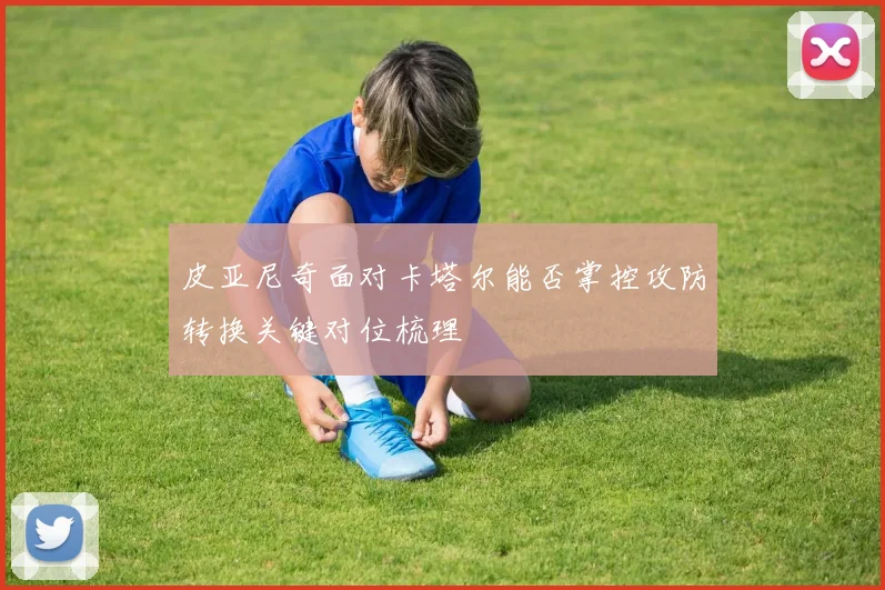 皮亚尼奇面对卡塔尔能否掌控攻防转换关键对位梳理