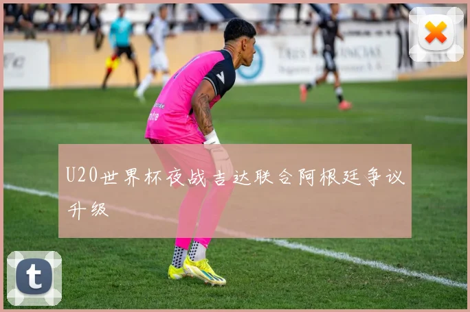 U20世界杯夜战吉达联合阿根廷争议升级