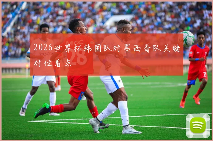 2026世界杯韩国队对墨西哥队关键对位看点