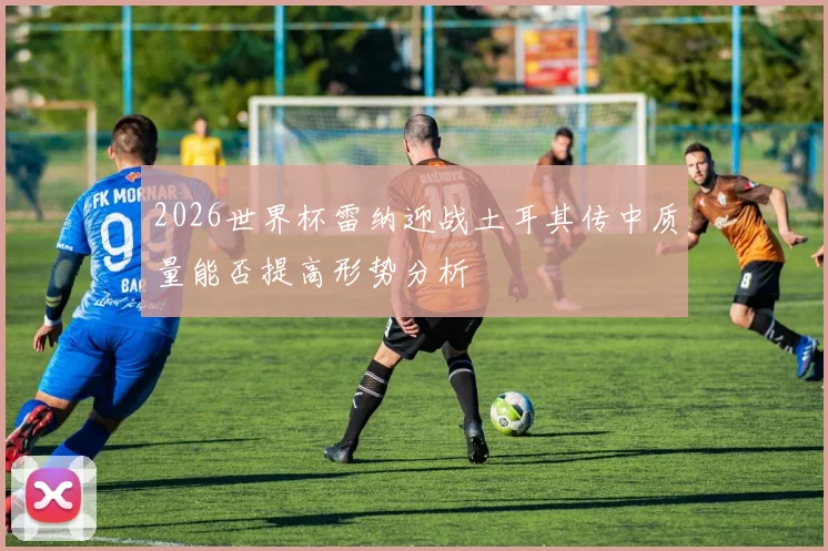 2026世界杯雷纳迎战土耳其传中质量能否提高形势分析