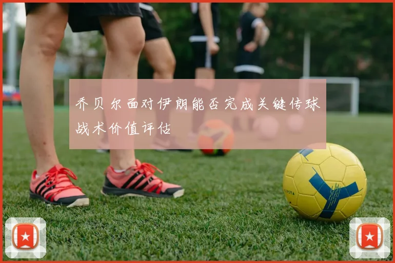 乔贝尔面对伊朗能否完成关键传球战术价值评估