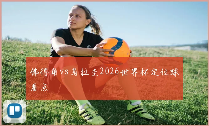佛得角vs乌拉圭2026世界杯定位球看点